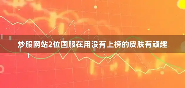 炒股网站2位国服在用没有上榜的皮肤有顽趣