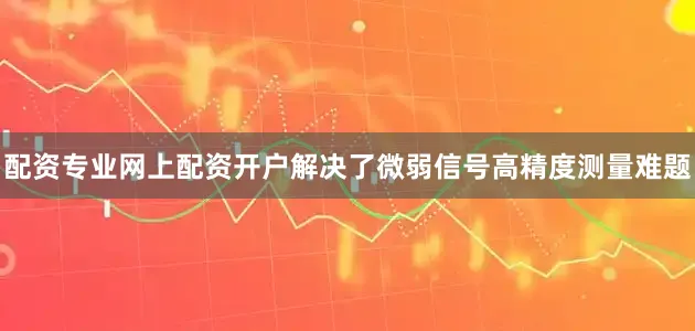 配资专业网上配资开户解决了微弱信号高精度测量难题