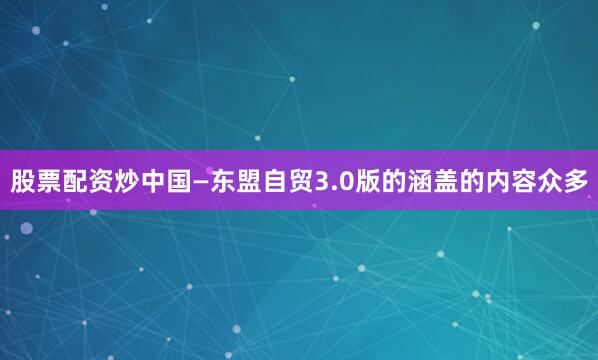 股票配资炒中国—东盟自贸3.0版的涵盖的内容众多
