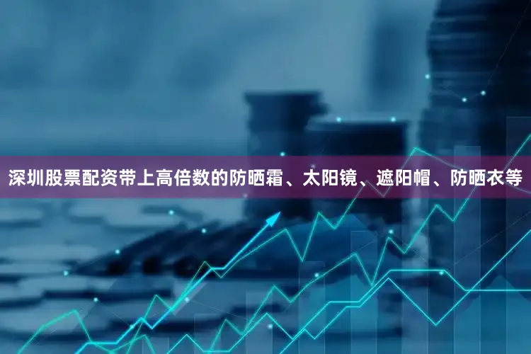 深圳股票配资带上高倍数的防晒霜、太阳镜、遮阳帽、防晒衣等
