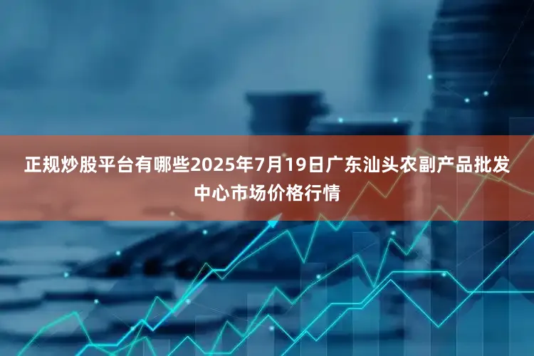 正规炒股平台有哪些2025年7月19日广东汕头农副产品批发中心市场价格行情