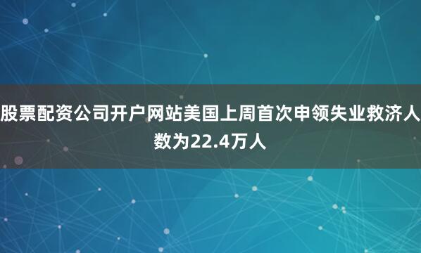 股票配资公司开户网站美国上周首次申领失业救济人数为22.4万人