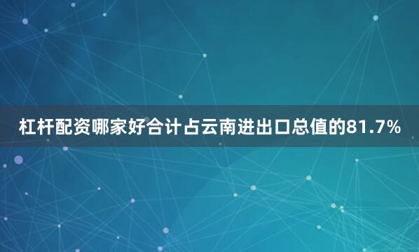 杠杆配资哪家好合计占云南进出口总值的81.7%