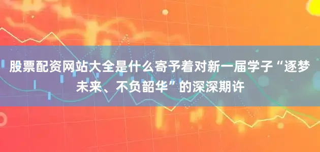 股票配资网站大全是什么寄予着对新一届学子“逐梦未来、不负韶华”的深深期许