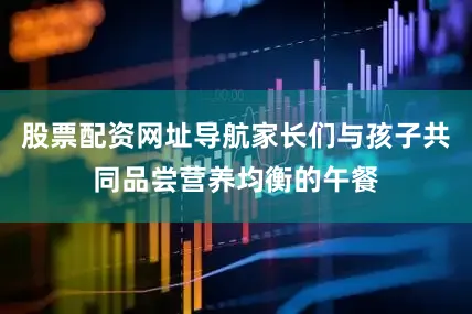 股票配资网址导航家长们与孩子共同品尝营养均衡的午餐