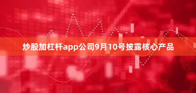炒股加杠杆app公司9月10号披露核心产品