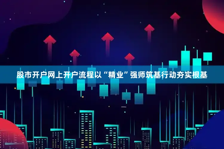 股市开户网上开户流程以“精业”强师筑基行动夯实根基