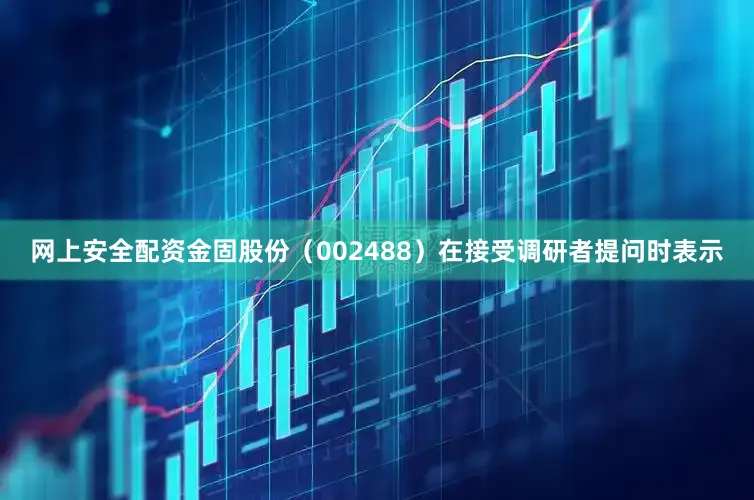 网上安全配资金固股份（002488）在接受调研者提问时表示